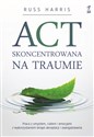 ACT skoncentrowana na traumie Praca z umysłem, ciałem i emocjami z wykorzystaniem terapii akceptacji i zaangażowania - Russ Harris
