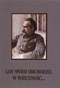 Gdy wódz odchodził w wieczność... Uroczystości żałobne po śmierci marszałka Józefa Piłsudskiego 12-18 maja 1935 r.