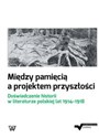 Między pamięcią a projektem przyszłości Doświadczenie historii w literaturze polskiej lat 1914-1918