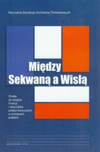 Między Sekwaną a Wisłą Źródła do dziejów Francji i stosunków polsko-francuskich w archiwach polskich - Księgarnia Niemcy (DE)