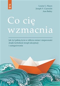 Co cię wzmacnia Jak żyć pełnią życia w obliczu zmian i niepewności dzięki technikom terapii akceptacji i zaangażowan