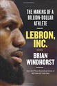 LeBron, Inc.: The Making of a Billion-Dollar Athlete - Brian Windhorst